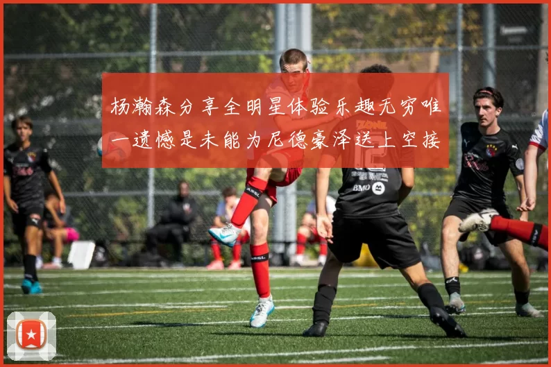 杨瀚森分享全明星体验乐趣无穷唯一遗憾是未能为尼德豪泽送上空接助攻
