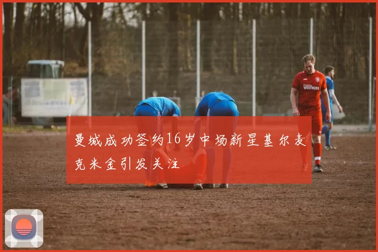 曼城成功签约16岁中场新星基尔麦克米金引发关注