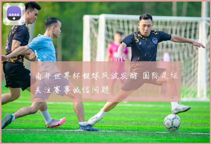 南非世界杯假球风波发酵 国际足坛关注赛事诚信问题