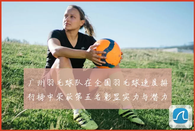 广州羽毛球队在全国羽毛球速度排行榜中荣获第五名彰显实力与潜力