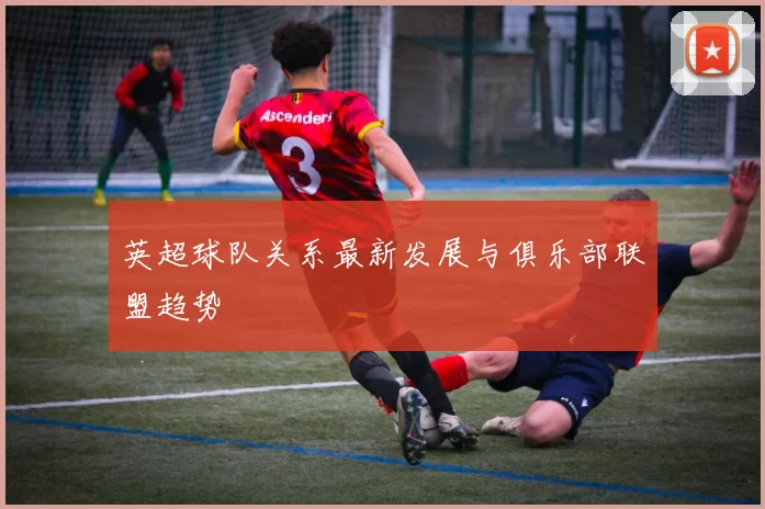 英超球队关系最新发展与俱乐部联盟趋势