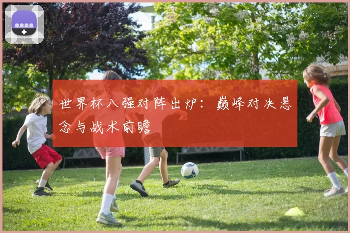 世界杯八强对阵出炉：巅峰对决悬念与战术前瞻