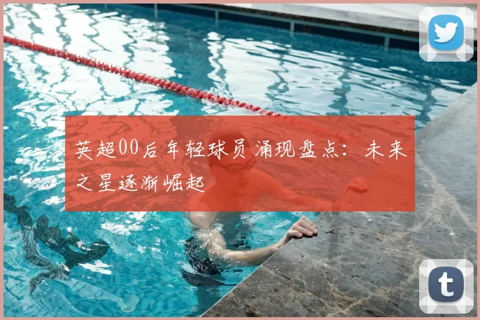 英超00后年轻球员涌现盘点:未来之星逐渐崛起