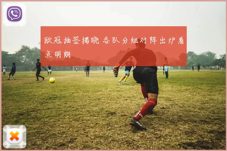 欧冠抽签揭晓 各队分组对阵出炉看点明朗
