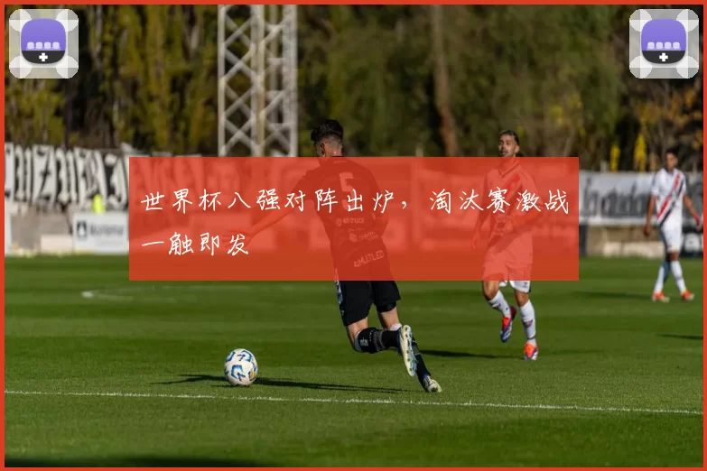 世界杯八强对阵出炉，淘汰赛激战一触即发