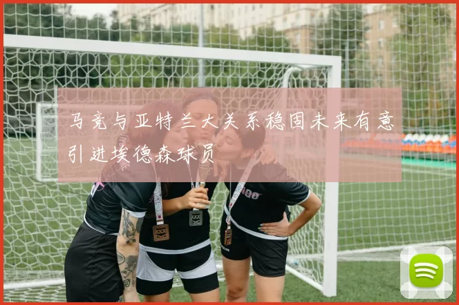 马竞与亚特兰大关系稳固未来有意引进埃德森球员