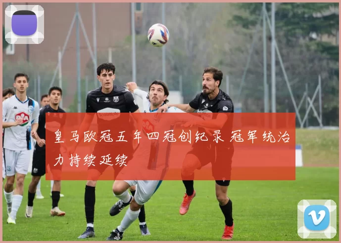 皇马欧冠五年四冠创纪录 冠军统治力持续延续