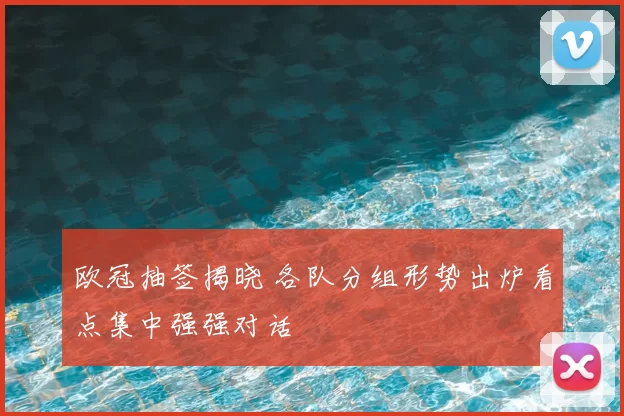 欧冠抽签揭晓 各队分组形势出炉看点集中强强对话