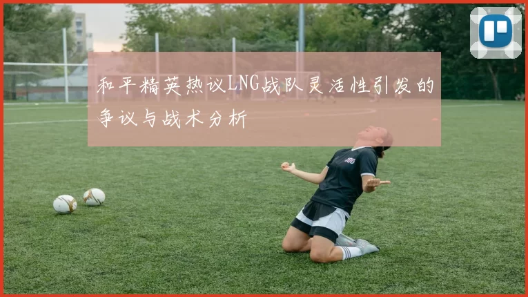 和平精英热议LNG战队灵活性引发的争议与战术分析