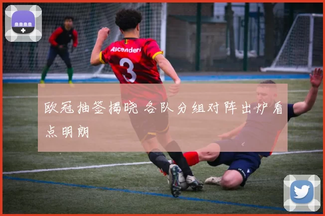 欧冠抽签揭晓 各队分组对阵出炉看点明朗