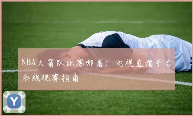 NBA火箭队比赛哪看:电视直播平台和线观赛指南