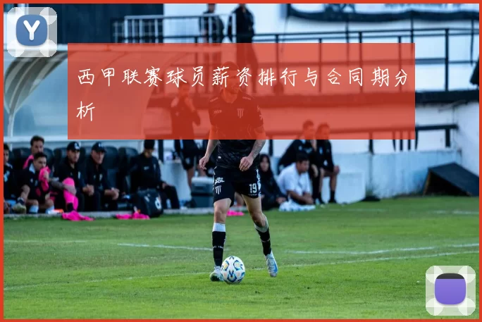 西甲联赛球员薪资排行与合同期分析