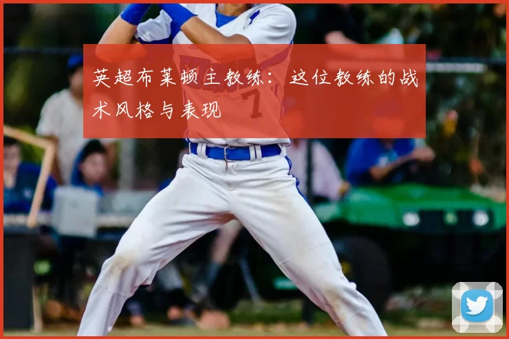 英超布莱顿主教练:这位教练的战术风格与表现
