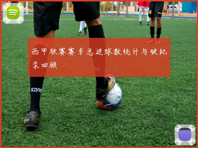 西甲联赛赛季总进球数统计与破纪录回顾