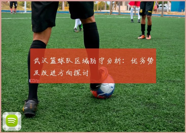 武汉篮球队区域防守分析:优劣势及改进方向探讨