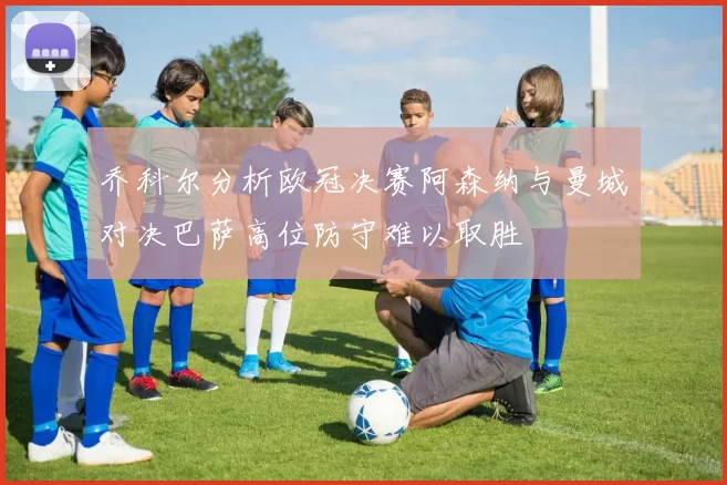 乔科尔分析欧冠决赛阿森纳与曼城对决巴萨高位防守难以取胜