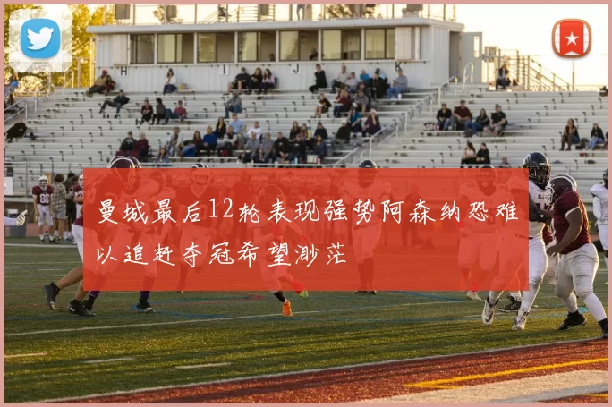 曼城最后12轮表现强势阿森纳恐难以追赶夺冠希望渺茫
