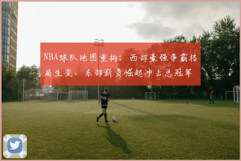 NBA球队地图重构：西部豪强争霸格局生变，东部新贵崛起冲击总冠军