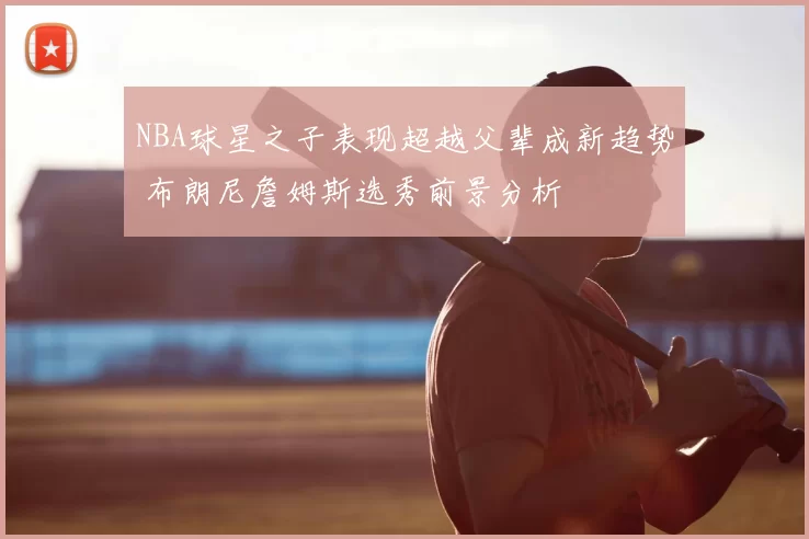 NBA球星之子表现超越父辈成新趋势 布朗尼詹姆斯选秀前景分析