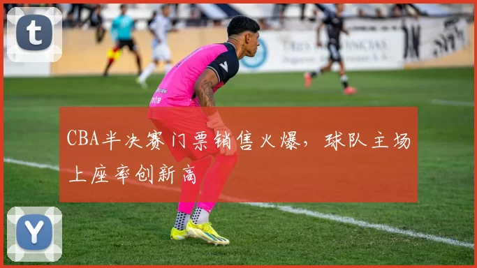CBA半决赛门票销售火爆，球队主场上座率创新高