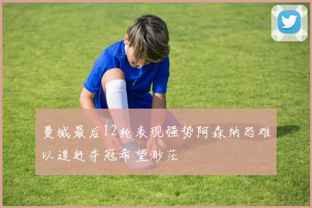 曼城最后12轮表现强势阿森纳恐难以追赶夺冠希望渺茫