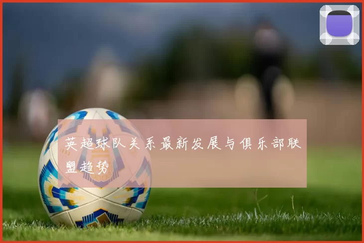 英超球队关系最新发展与俱乐部联盟趋势
