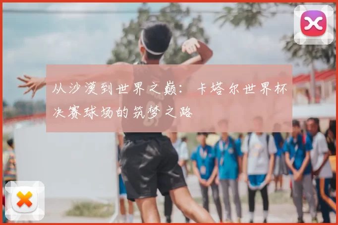 从沙漠到世界之巅：卡塔尔世界杯决赛球场的筑梦之路