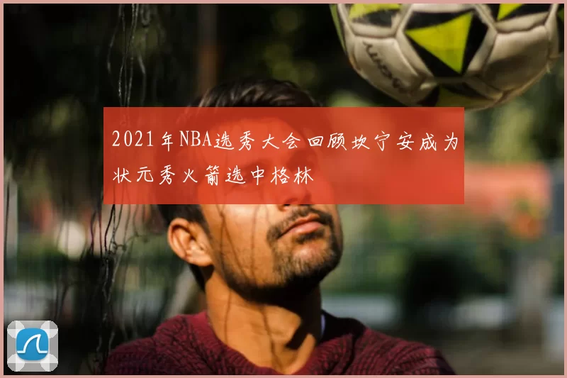 2021年NBA选秀大会回顾坎宁安成为状元秀火箭选中格林