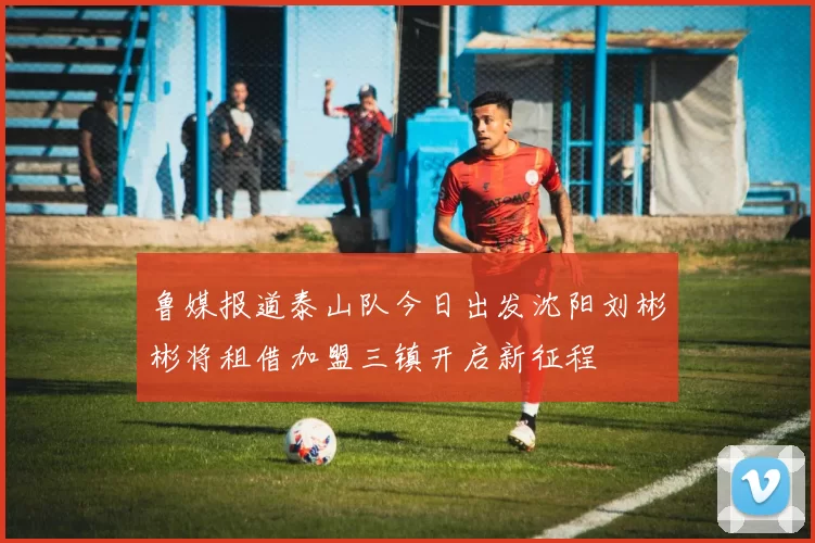鲁媒报道泰山队今日出发沈阳刘彬彬将租借加盟三镇开启新征程