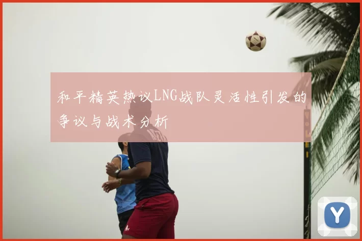 和平精英热议LNG战队灵活性引发的争议与战术分析
