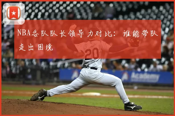 NBA各队队长领导力对比：谁能带队走出困境