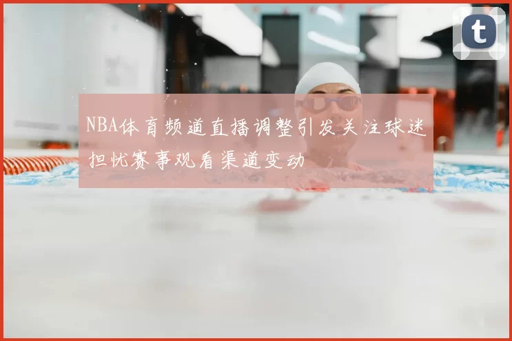 NBA体育频道直播调整引发关注球迷担忧赛事观看渠道变动
