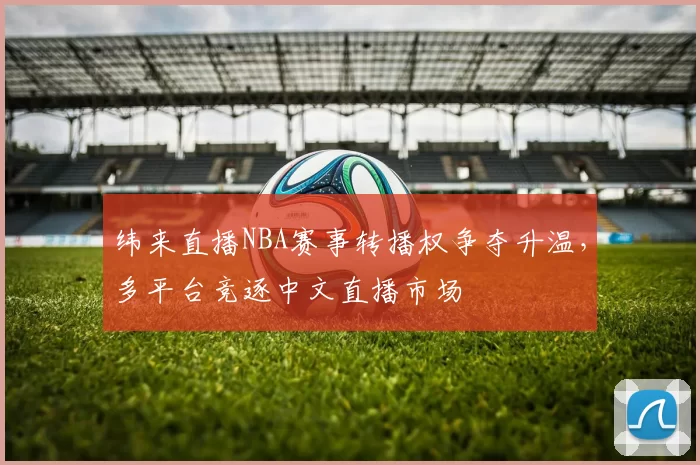 纬来直播NBA赛事转播权争夺升温，多平台竞逐中文直播市场