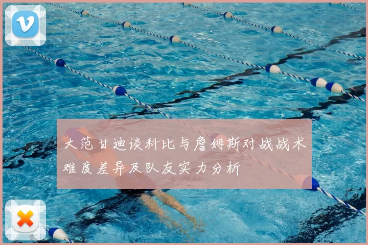 大范甘迪谈科比与詹姆斯对战战术难度差异及队友实力分析