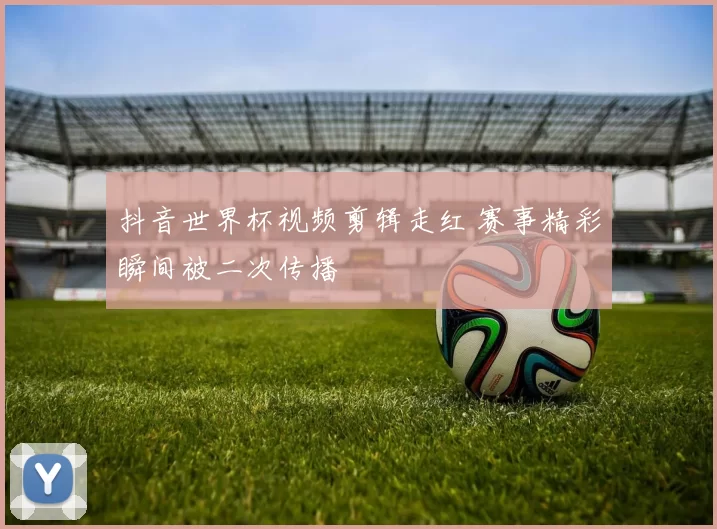 抖音世界杯视频剪辑走红 赛事精彩瞬间被二次传播