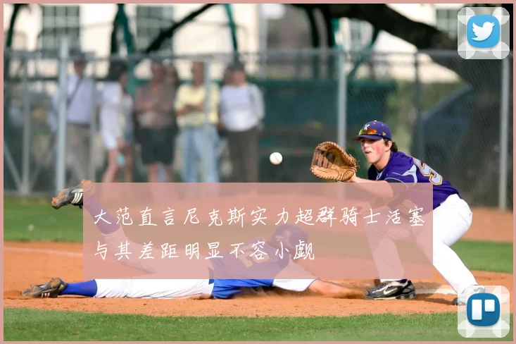 大范直言尼克斯实力超群骑士活塞与其差距明显不容小觑