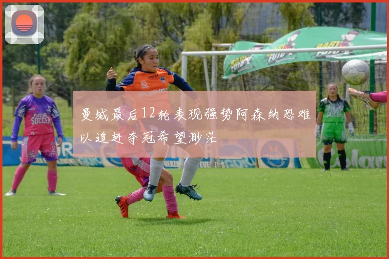 曼城最后12轮表现强势阿森纳恐难以追赶夺冠希望渺茫