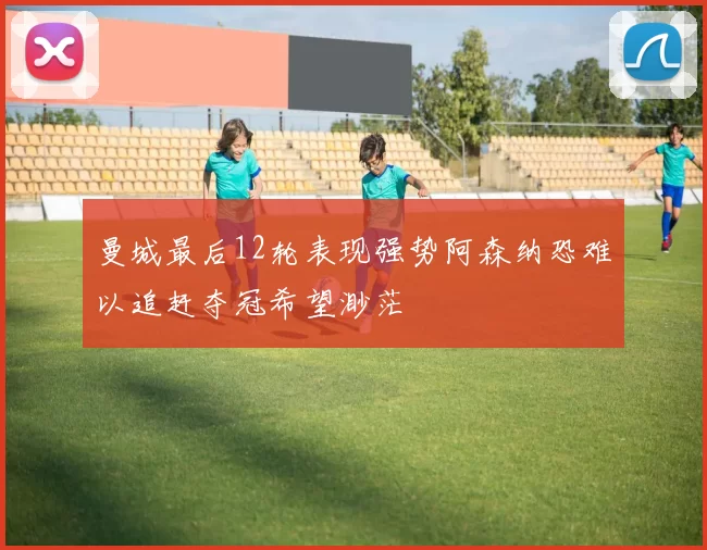 曼城最后12轮表现强势阿森纳恐难以追赶夺冠希望渺茫