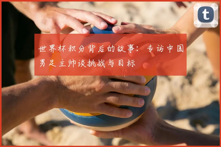 世界杯积分背后的故事:专访中国男足主帅谈挑战与目标