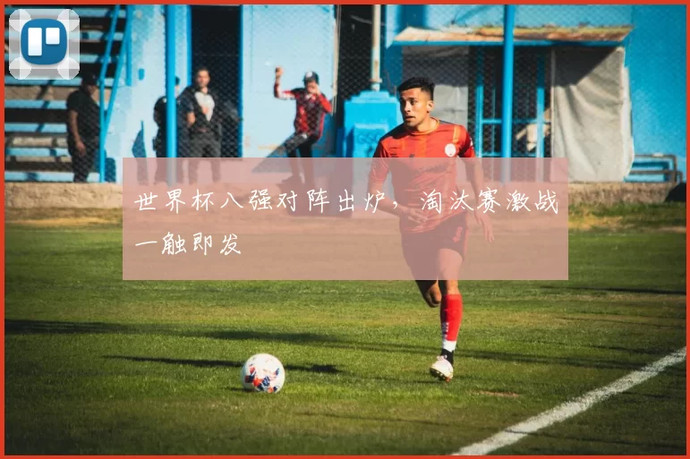 世界杯八强对阵出炉，淘汰赛激战一触即发