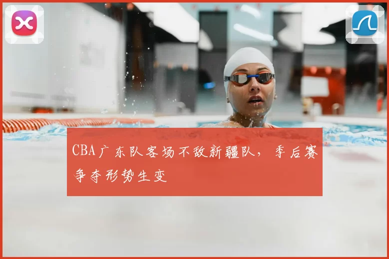 CBA广东队客场不敌新疆队,季后赛争夺形势生变
