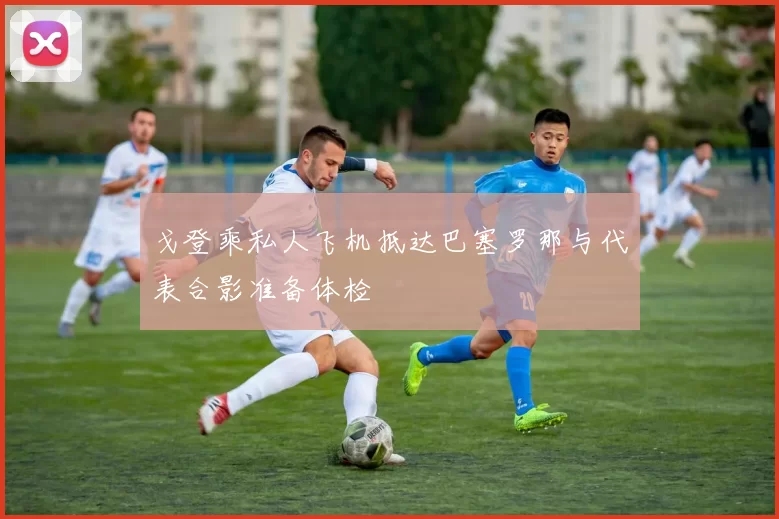 戈登乘私人飞机抵达巴塞罗那与代表合影准备体检