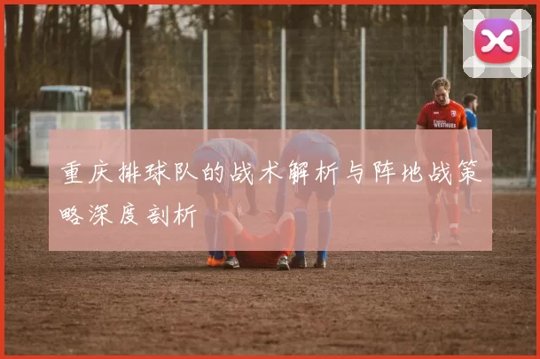 重庆排球队的战术解析与阵地战策略深度剖析