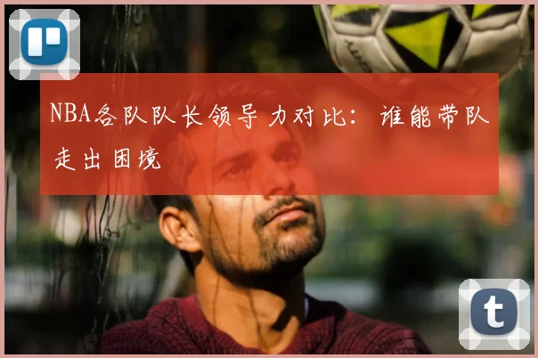 NBA各队队长领导力对比:谁能带队走出困境