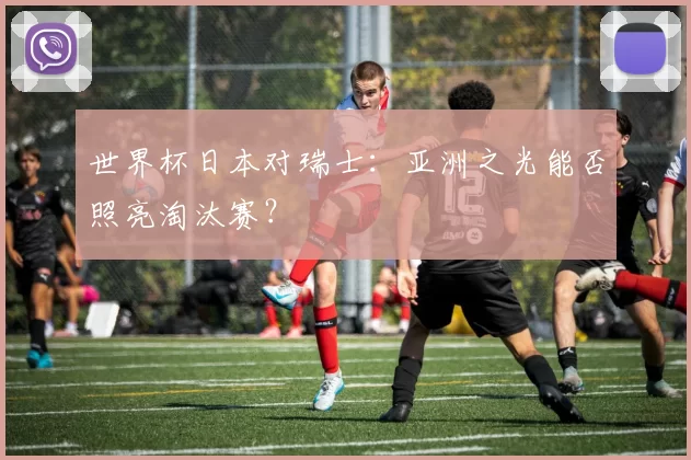 世界杯日本对瑞士：亚洲之光能否照亮淘汰赛？