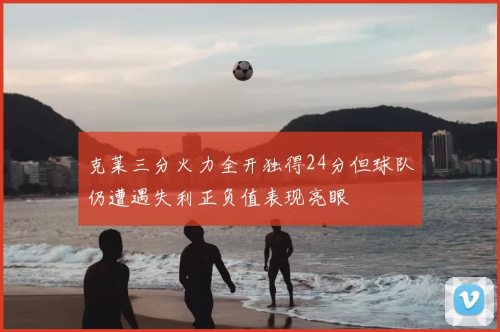 克莱三分火力全开独得24分但球队仍遭遇失利正负值表现亮眼