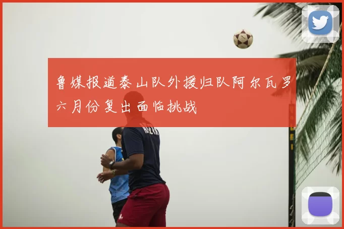 鲁媒报道泰山队外援归队阿尔瓦罗六月份复出面临挑战
