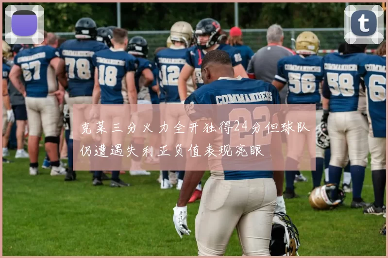 克莱三分火力全开独得24分但球队仍遭遇失利正负值表现亮眼