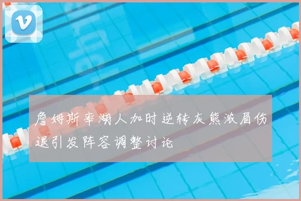 詹姆斯率湖人加时逆转灰熊浓眉伤退引发阵容调整讨论