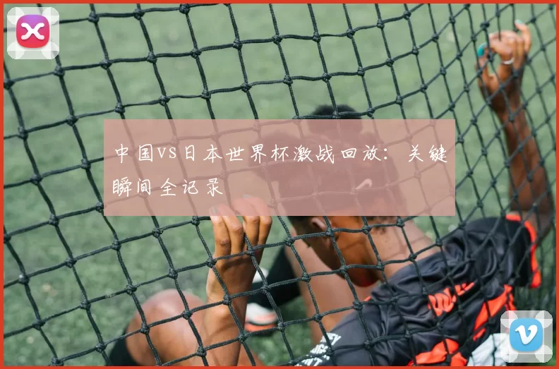 中国vs日本世界杯激战回放:关键瞬间全记录